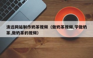 安达清远网站制作奶茶视频（做奶茶视频,学做奶茶,做奶茶的视频）