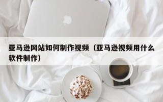 安达亚马逊网站如何制作视频（亚马逊视频用什么软件制作）